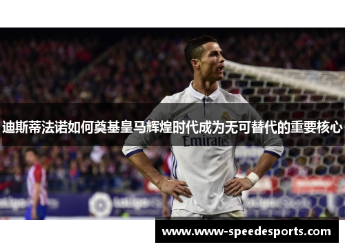 迪斯蒂法诺如何奠基皇马辉煌时代成为无可替代的重要核心